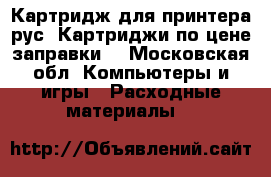 Картридж-для-принтера рус (Картриджи по цене заправки) - Московская обл. Компьютеры и игры » Расходные материалы   